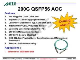June 02, 2019MITS Component & System Corp. Tel: +886-2-66215899 e-mail : optical@mitscomponent.com
200G QSFP56 AOC
Features :
1. Hot Pluggable QSFP Cable End
2. Supports 212.5Gb/s aggregate bit rate
3. Low Power Dissipation, Typ. 5.0W Each End
4. 4x50G PAM4 VCSEL/PIN photo detector
5. Operating Case Temperature: 0℃~70
6. SFF-8636 Management Interface
7. SFF-8679: General Electrical
8. IEEE 802.3cd: Physical Layer Specifications and Management
Parameters
9. ROHS-6: Environment Safety
Applications :
⚫ Ethernet for 200GBase-SR4
 
