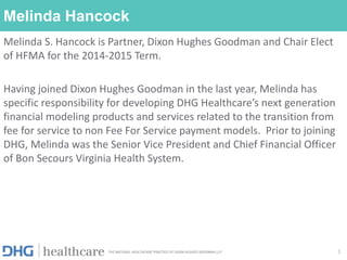 Melinda Hancock
Melinda S. Hancock is Partner, Dixon Hughes Goodman and Chair Elect
of HFMA for the 2014-2015 Term.
Having joined Dixon Hughes Goodman in the last year, Melinda has
specific responsibility for developing DHG Healthcare’s next generation
financial modeling products and services related to the transition from
fee for service to non Fee For Service payment models. Prior to joining
DHG, Melinda was the Senior Vice President and Chief Financial Officer
of Bon Secours Virginia Health System.
1
 
