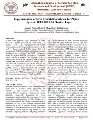 @ IJTSRD | Available Online @ www.ijtsrd.com
ISSN No: 2456
International
Research
Implementation of MSK Modulation Scheme
System / IEEE 802.15.4 Physical Layer
Kumari Pooja
1
Research Scholar,
Department of Electronics & Communication, GGITS, Jabalpur
ABSTRACT
In this work physical layer simulation of IEEE
802.15.4 / ZigBee protocol has been done. The
proposed work is the implementation of ZigBee
system according to the protocol description. In this
work we have simulated ZigBee system first with
conventional OQPSK modulation technique, then the
simulations are performed for MSK modulation,
which is through OQPSK modulation. Simulation
results for BER showing the average 79.43 %
improvement in BER for Proposed MSK compared
with OQPSK modulation scheme. For a targ
10-2 the SNR required is 4 dB for this work i.e. for
MSK, as compared to 10 dB for conventional
OQPSK. Hence, an improvement of 6 dB less SNR.
For a target BER of 10-2 the SNR required is 4 dB for
this work i.e. for MSK, as compared to 5.2 dB wit
[1]. Hence, an improvement of 1.2 dB less SNR.
Keywords: ZigBee, IEEE 802.15.4, MSK, OQPSK,
BER, MATLAB.
I. INTRODUCTION
Wireless communication has a wide spread in several
fields such as industry, health, agriculture, and
military [1]. The necessity of wireless sensor
networks (WSNs) increases to enhance the system
reliability, meanwhile decreasing the power
consumption and avoiding the complexity of wired
connections implementation [2]–[4]. ZigBee, as a
long-term sustainable and reliable system operation, is
considered as one of the effective communication
standards of WSNs. It provides several advantages
compared to other technologies such as: low power
consumption, which leads to long battery life, low
data rates, simplicity, and self-configuring preference
@ IJTSRD | Available Online @ www.ijtsrd.com | Volume – 2 | Issue – 4 | May-Jun 2018
ISSN No: 2456 - 6470 | www.ijtsrd.com | Volume
International Journal of Trend in Scientific
Research and Development (IJTSRD)
International Open Access Journal
f MSK Modulation Scheme for Zigbee
System / IEEE 802.15.4 Physical Layer
Kumari Pooja1
, Shailesh Khaparkar2
, Pankaj Sahu3
Research Scholar, 2
Associate Professor, 3
Assistant Professor
Department of Electronics & Communication, GGITS, Jabalpur, Madhya Pradesh
In this work physical layer simulation of IEEE
802.15.4 / ZigBee protocol has been done. The
proposed work is the implementation of ZigBee
system according to the protocol description. In this
work we have simulated ZigBee system first with
PSK modulation technique, then the
simulations are performed for MSK modulation,
which is through OQPSK modulation. Simulation
results for BER showing the average 79.43 %
improvement in BER for Proposed MSK compared
with OQPSK modulation scheme. For a target BER of
2 the SNR required is 4 dB for this work i.e. for
for conventional
an improvement of 6 dB less SNR.
2 the SNR required is 4 dB for
this work i.e. for MSK, as compared to 5.2 dB with
an improvement of 1.2 dB less SNR.
ZigBee, IEEE 802.15.4, MSK, OQPSK,
Wireless communication has a wide spread in several
fields such as industry, health, agriculture, and
military [1]. The necessity of wireless sensor
networks (WSNs) increases to enhance the system
reliability, meanwhile decreasing the power
avoiding the complexity of wired
[4]. ZigBee, as a
term sustainable and reliable system operation, is
considered as one of the effective communication
standards of WSNs. It provides several advantages
technologies such as: low power
consumption, which leads to long battery life, low
configuring preference
[5]. ZigBee operates in three different frequency
bands; 868 MHz, 900 MHz and 2.4 GHz. The most
commonly used band in industrial applications is the
2.4 GHz. It is operating in the free
scientific and medical (ISM) frequency band, which
subsequently reduces the system cost [6]
application of Zigbee Technology can be seen in
home monitoring system, climate sensors
communication, collection of data in small area in
research field & industrial control etc. The major
application of Zigbee transceiver is shown in wireless
sensor networking and automatic control system such
as home controlling, biotelemetry, personal caring
(for senior citizens) etc. Home, industry and other
organization automation is the major application of
Zigbee transmission. Light (Power) control, Light
machinery control, SCADA networking etc are some
more.
The IEEE 802.15.4 wireless standard for low power,
low data-rate sensor networks operate in the 2.4GHz
industrial, scientific and medical (ISM) band. The
ZigBee standard provides network, security, and
application support services operating on top of the
IEEE 802.15.4 Medium Access Control (MAC) and
Physical Layer (PHY) wireless standard. It employs a
suite of technologies to enable scalable, self
organizing, self-healing networks that can manage
various data traffic patterns. Here we are try to reduce
packet error rate and bit error rate the packet error rate
(PER). PER is obtained from the bit error rate (BER)
and the collision time. The BER is obtained from
signal to noise and interference r
modulation. By using a platform MATLAB/
SIMULINK. ZigBee as a short range WSN is usually
Jun 2018 Page: 2510
6470 | www.ijtsrd.com | Volume - 2 | Issue – 4
Scientific
(IJTSRD)
International Open Access Journal
or Zigbee
System / IEEE 802.15.4 Physical Layer
Madhya Pradesh, India
ZigBee operates in three different frequency
bands; 868 MHz, 900 MHz and 2.4 GHz. The most
in industrial applications is the
2.4 GHz. It is operating in the free-licensed industrial,
scientific and medical (ISM) frequency band, which
subsequently reduces the system cost [6]–[8], [2]The
application of Zigbee Technology can be seen in
ing system, climate sensors
communication, collection of data in small area in
research field & industrial control etc. The major
application of Zigbee transceiver is shown in wireless
sensor networking and automatic control system such
, biotelemetry, personal caring
(for senior citizens) etc. Home, industry and other
organization automation is the major application of
Zigbee transmission. Light (Power) control, Light
machinery control, SCADA networking etc are some
5.4 wireless standard for low power,
rate sensor networks operate in the 2.4GHz
industrial, scientific and medical (ISM) band. The
ZigBee standard provides network, security, and
application support services operating on top of the
edium Access Control (MAC) and
Physical Layer (PHY) wireless standard. It employs a
suite of technologies to enable scalable, self-
healing networks that can manage
various data traffic patterns. Here we are try to reduce
and bit error rate the packet error rate
(PER). PER is obtained from the bit error rate (BER)
and the collision time. The BER is obtained from
signal to noise and interference ratio using OQPSK
a platform MATLAB/
short range WSN is usually
 