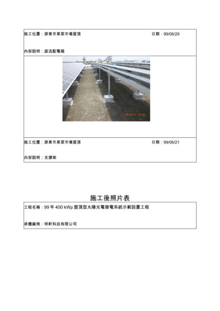 施工位置：屏東市果菜市場屋頂                        日期：99/06/29



內容說明：直流配電箱




施工位置：屏東市果菜市場屋頂                        日期：99/06/21


內容說明：支撐架




                  施工後照片表
工程名稱：99 年 400 kWp 屋頂型太陽光電發電系統示範設置工程



承攬廠商：明軒科技有限公司
 