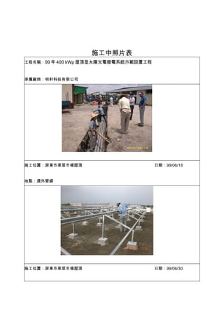施工中照片表
工程名稱：99 年 400 kWp 屋頂型太陽光電發電系統示範設置工程



承攬廠商：明軒科技有限公司




施工位置：屏東市果菜市場屋頂                        日期：99/06/18


地點：連外管線




施工位置：屏東市果菜市場屋頂                        日期：99/06/30
 