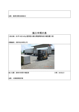地點：基礎位置及基座組立




                  施工中照片表
工程名稱：99 年 400 kWp 屋頂型太陽光電發電系統示範設置工程



承攬廠商：明軒科技有限公司




施工位置：屏東市果菜市場屋頂                        日期：99/06/21


地點：太陽能模板卸貨
 
