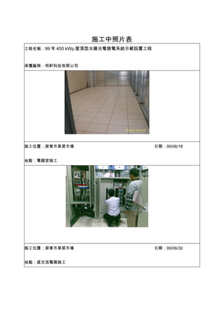 施工中照片表
工程名稱：99 年 400 kWp 屋頂型太陽光電發電系統示範設置工程



承攬廠商：明軒科技有限公司




施工位置：屏東市果菜市場                          日期：99/06/18


地點：電器室施工




施工位置：屏東市果菜市場                          日期：99/06/30


地點：直交流電箱施工
 