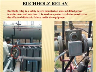 BUCHHOLZ RELAY
Buchholz relay is a safety device mounted on some oil-filled power
transformers and reactors. It is used as a protective device sensitive to
the effects of dielectric failure inside the equipment.
11
 