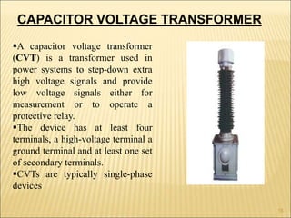 A capacitor voltage transformer
(CVT) is a transformer used in
power systems to step-down extra
high voltage signals and provide
low voltage signals either for
measurement or to operate a
protective relay.
The device has at least four
terminals, a high-voltage terminal a
ground terminal and at least one set
of secondary terminals.
CVTs are typically single-phase
devices
CAPACITOR VOLTAGE TRANSFORMER
15
 