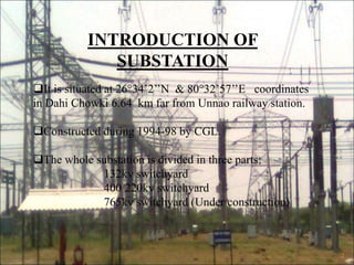 INTRODUCTION OF
SUBSTATION
It is situated at 26°34’2’’N & 80°32’57’’E coordinates
in Dahi Chowki 6.64 km far from Unnao railway station.
Constructed during 1994-98 by CGL.
The whole substation is divided in three parts:
132kv switchyard
400/220kv switchyard
765kv switchyard (Under construction)
2
 