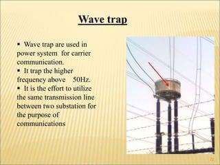 Wave trap
 Wave trap are used in
power system for carrier
communication.
 It trap the higher
frequency above 50Hz.
 It is the effort to utilize
the same transmission line
between two substation for
the purpose of
communications
22
 