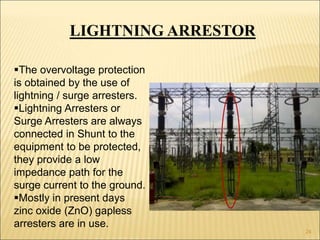 LIGHTNING ARRESTOR
The overvoltage protection
is obtained by the use of
lightning / surge arresters.
Lightning Arresters or
Surge Arresters are always
connected in Shunt to the
equipment to be protected,
they provide a low
impedance path for the
surge current to the ground.
Mostly in present days
zinc oxide (ZnO) gapless
arresters are in use.
24
 