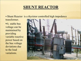 SHUNT REACTOR
 Shunt Reactor is a thyristor controlled high impedance
transformer.
A stable bus
voltage can be
maintained by
providing
variable reactive
power based on
the bus voltage
deviations due
to the load
variations.
28
 