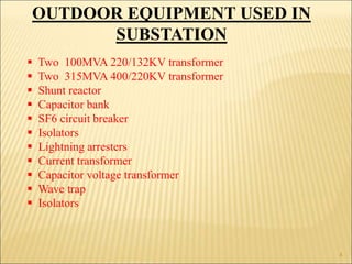 OUTDOOR EQUIPMENT USED IN
SUBSTATION
 Two 100MVA 220/132KV transformer
 Two 315MVA 400/220KV transformer
 Shunt reactor
 Capacitor bank
 SF6 circuit breaker
 Isolators
 Lightning arresters
 Current transformer
 Capacitor voltage transformer
 Wave trap
 Isolators
4
 
