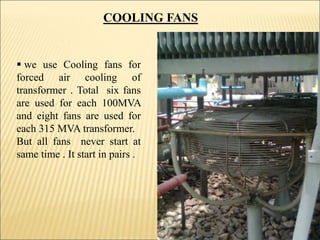  we use Cooling fans for
forced air cooling of
transformer . Total six fans
are used for each 100MVA
and eight fans are used for
each 315 MVA transformer.
But all fans never start at
same time . It start in pairs .
COOLING FANS
7
 