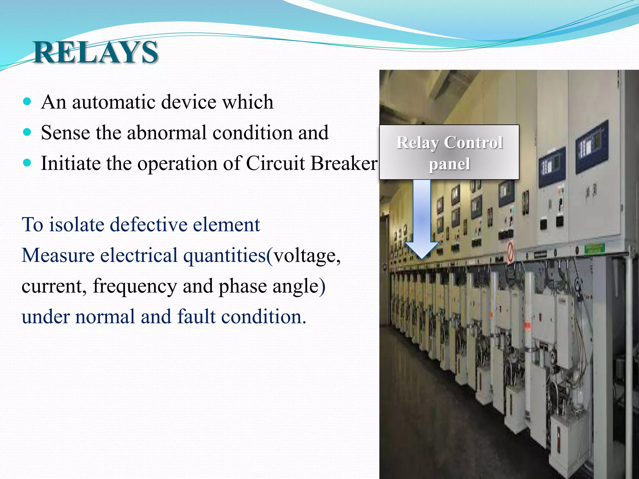 RELAYS
 An automatic device which
 Sense the abnormal condition and
 Initiate the operation of Circuit Breaker
To isolate defective element
Measure electrical quantities(voltage,
current, frequency and phase angle)
under normal and fault condition.
Relay Control
panel
 