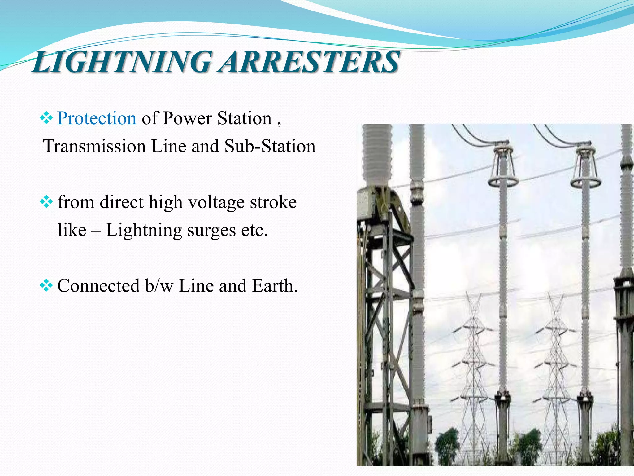LIGHTNING ARRESTERS
Protection of Power Station ,
Transmission Line and Sub-Station
from direct high voltage stroke
like – Lightning surges etc.
Connected b/w Line and Earth.
 