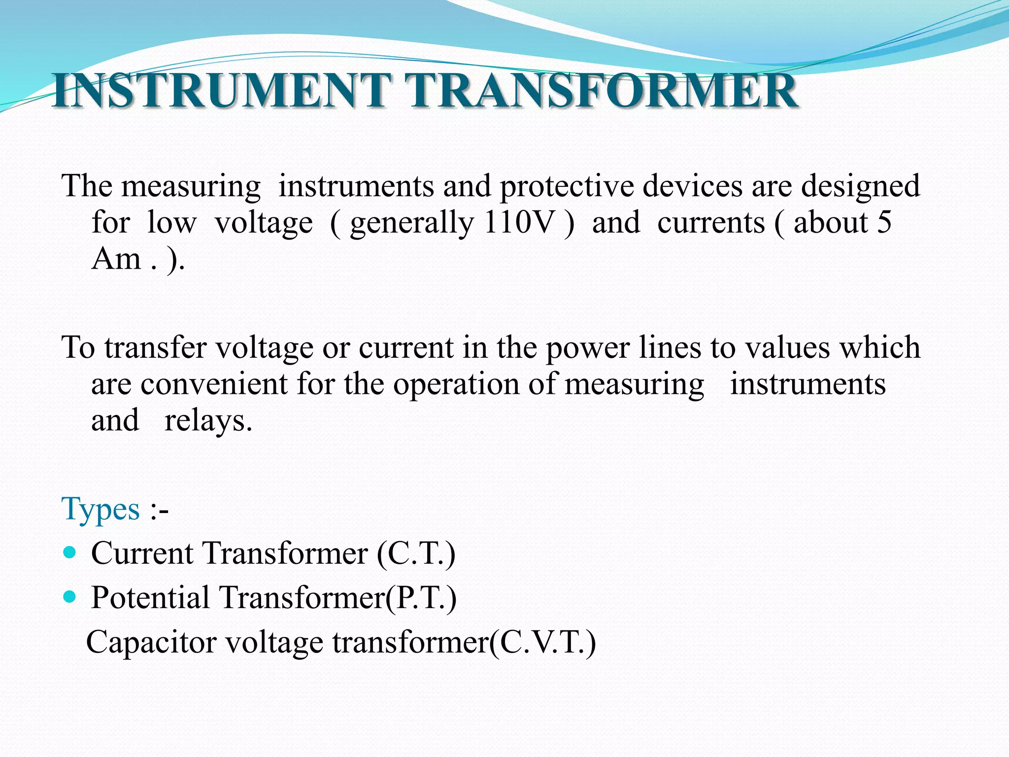 INSTRUMENT TRANSFORMER
The measuring instruments and protective devices are designed
for low voltage ( generally 110V ) and currents ( about 5
Am . ).
To transfer voltage or current in the power lines to values which
are convenient for the operation of measuring instruments
and relays.
Types :-
 Current Transformer (C.T.)
 Potential Transformer(P.T.)
Capacitor voltage transformer(C.V.T.)
 
