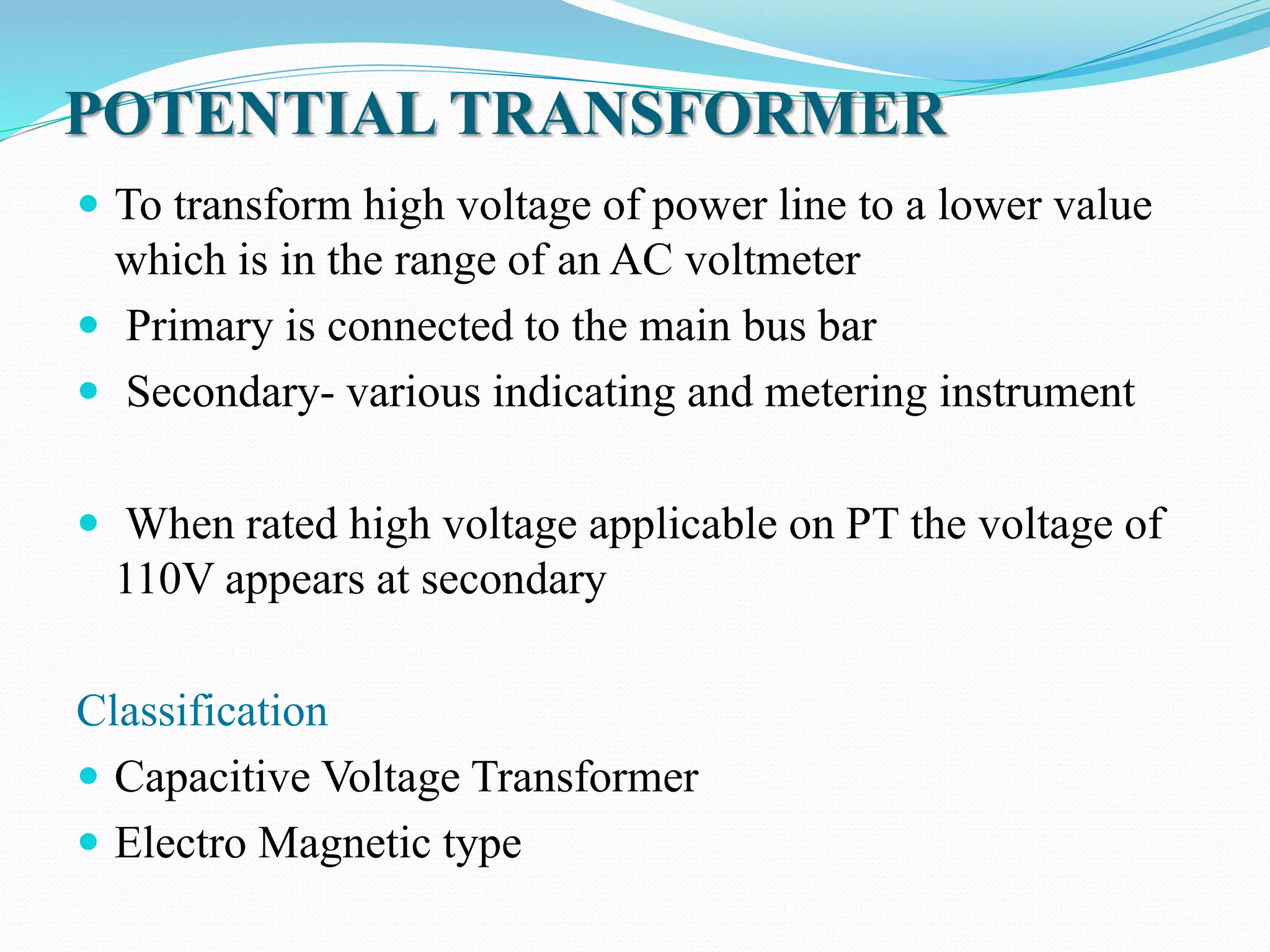 POTENTIAL TRANSFORMER
 To transform high voltage of power line to a lower value
which is in the range of an AC voltmeter
 Primary is connected to the main bus bar
 Secondary- various indicating and metering instrument
 When rated high voltage applicable on PT the voltage of
110V appears at secondary
Classification
 Capacitive Voltage Transformer
 Electro Magnetic type
 