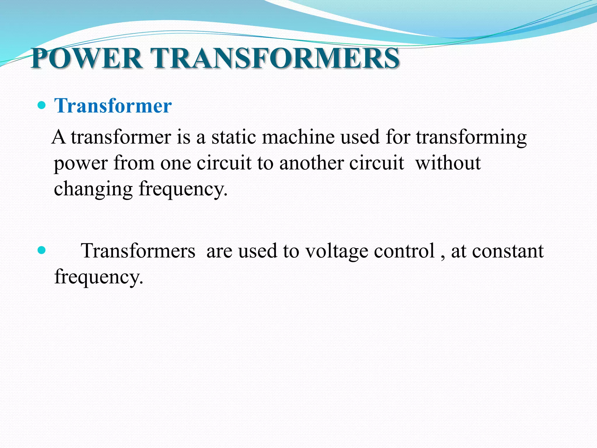 POWER TRANSFORMERS
 Transformer
A transformer is a static machine used for transforming
power from one circuit to another circuit without
changing frequency.
 Transformers are used to voltage control , at constant
frequency.
 
