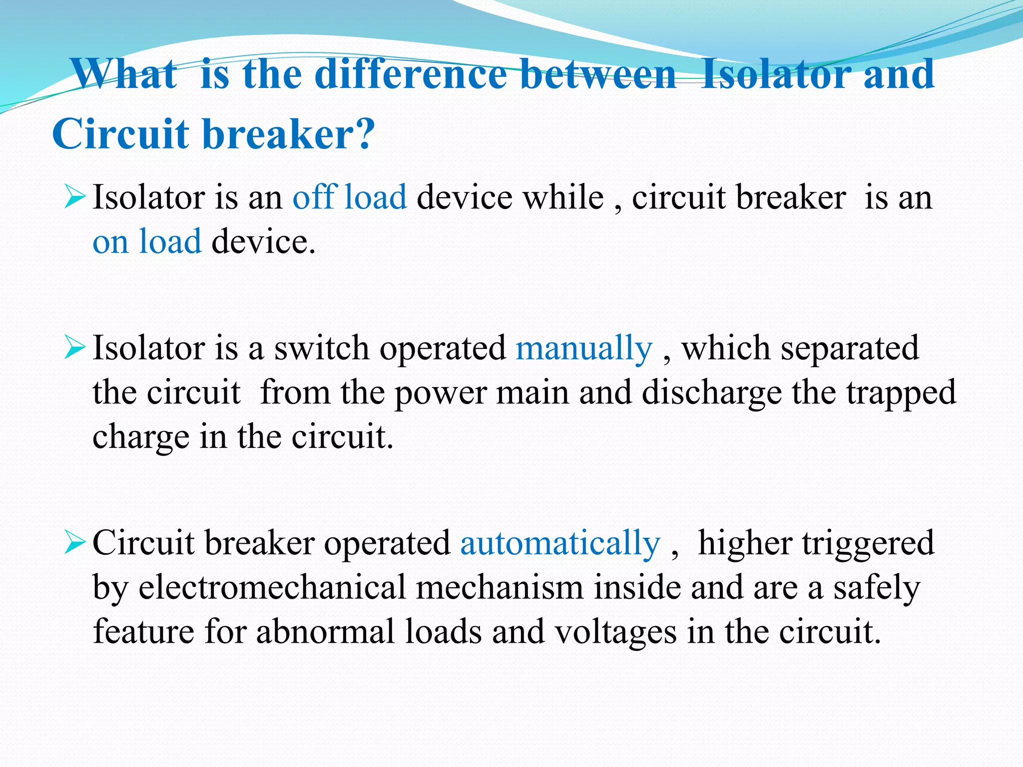 What is the difference between Isolator and
Circuit breaker?
Isolator is an off load device while , circuit breaker is an
on load device.
Isolator is a switch operated manually , which separated
the circuit from the power main and discharge the trapped
charge in the circuit.
Circuit breaker operated automatically , higher triggered
by electromechanical mechanism inside and are a safely
feature for abnormal loads and voltages in the circuit.
 