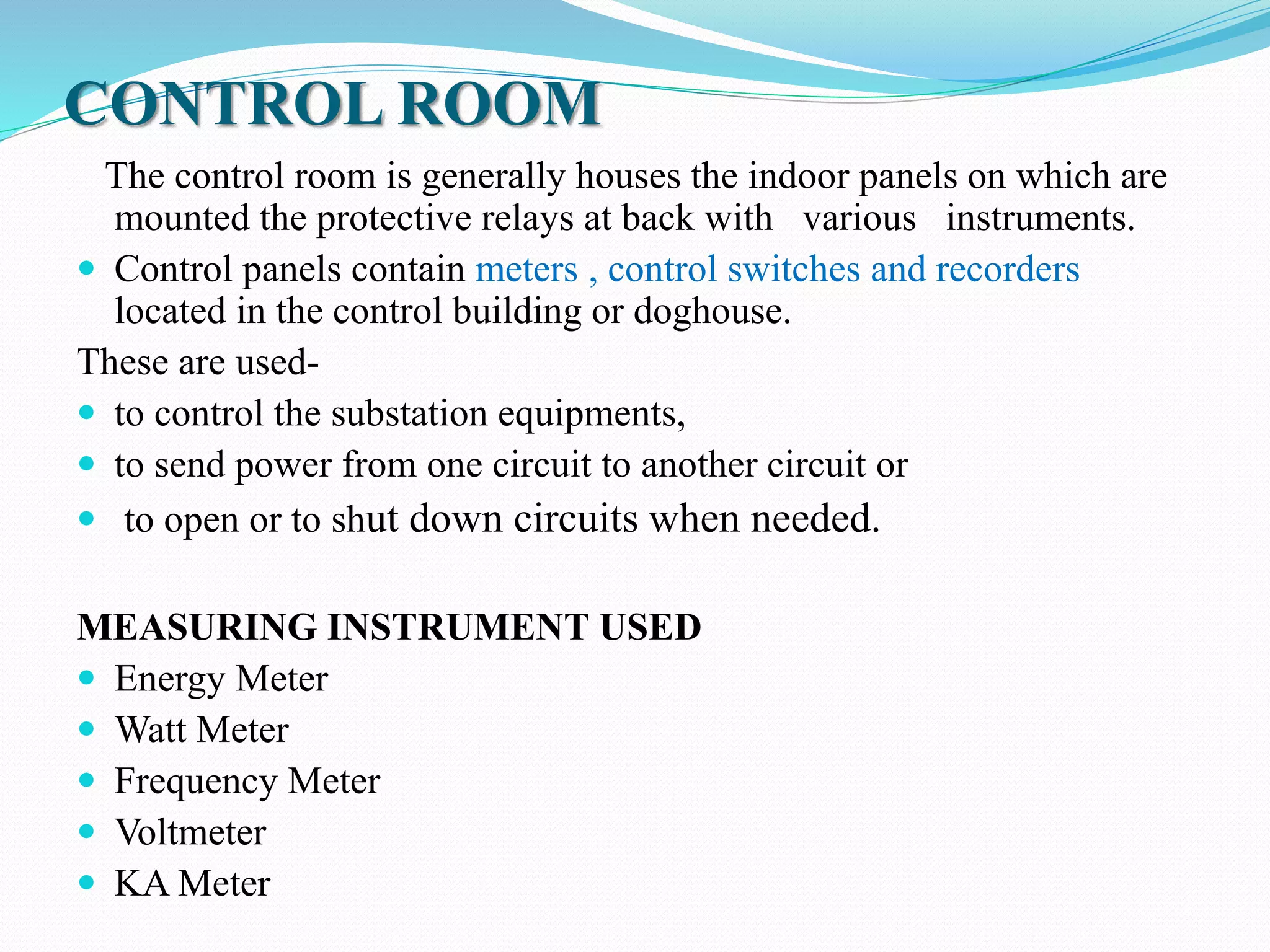 CONTROL ROOM
The control room is generally houses the indoor panels on which are
mounted the protective relays at back with various instruments.
 Control panels contain meters , control switches and recorders
located in the control building or doghouse.
These are used-
 to control the substation equipments,
 to send power from one circuit to another circuit or
 to open or to shut down circuits when needed.
MEASURING INSTRUMENT USED
 Energy Meter
 Watt Meter
 Frequency Meter
 Voltmeter
 KA Meter
 