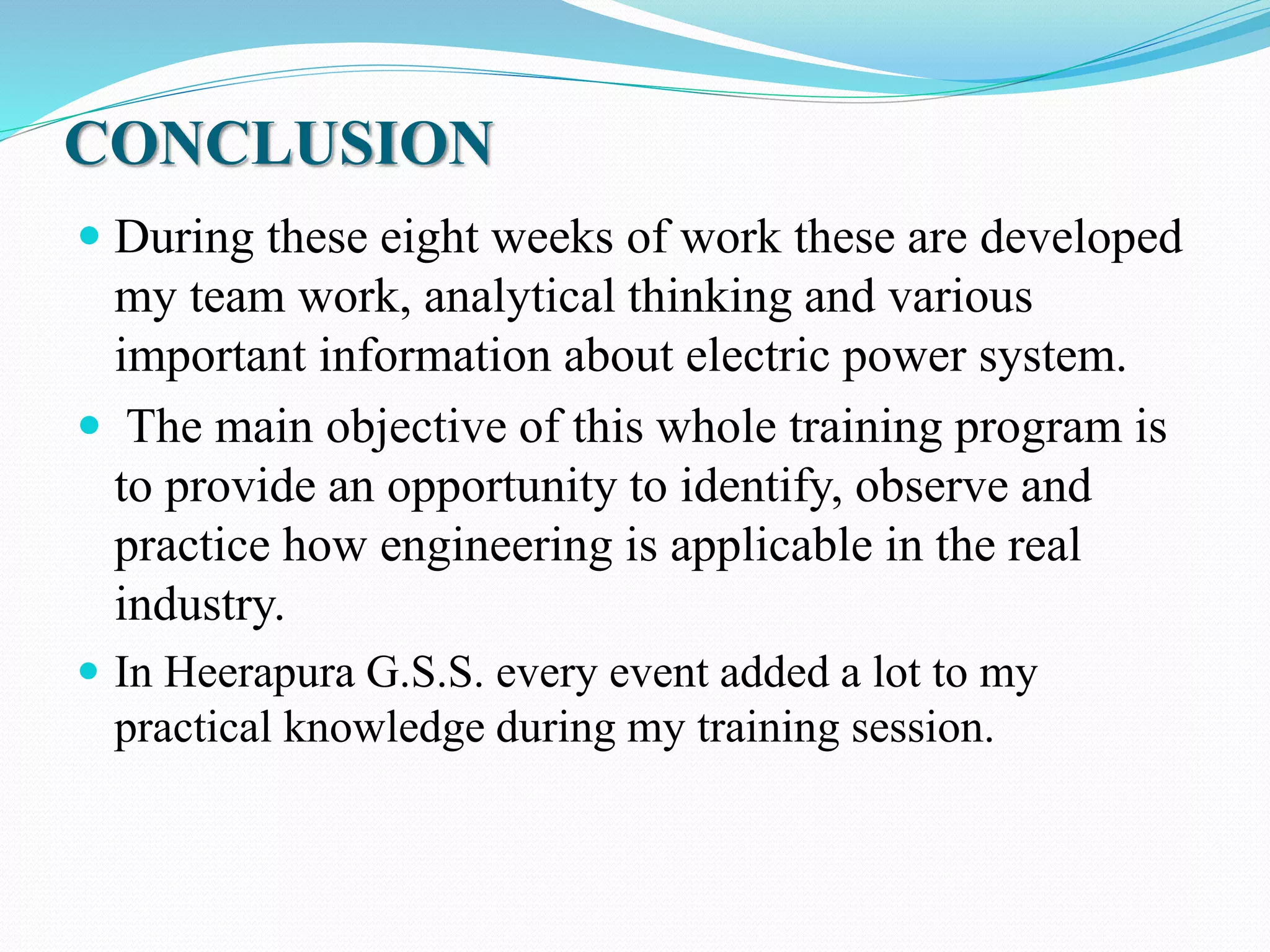 CONCLUSION
 During these eight weeks of work these are developed
my team work, analytical thinking and various
important information about electric power system.
 The main objective of this whole training program is
to provide an opportunity to identify, observe and
practice how engineering is applicable in the real
industry.
 In Heerapura G.S.S. every event added a lot to my
practical knowledge during my training session.
 