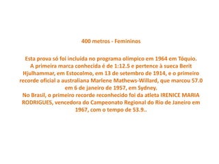 400 metros - Femininos
Esta prova só foi incluída no programa olímpico em 1964 em Tóquio.
A primeira marca conhecida é de 1:12.5 e pertence à sueca Berit
Hjulhammar, em Estocolmo, em 13 de setembro de 1914, e o primeiro
recorde oficial a australiana Marlene Mathews-Willard, que marcou 57.0
em 6 de janeiro de 1957, em Sydney.
No Brasil, o primeiro recorde reconhecido foi da atleta IRENICE MARIA
RODRIGUES, vencedora do Campeonato Regional do Rio de Janeiro em
1967, com o tempo de 53.9..
 
