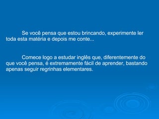 Se você pensa que estou brincando, experimente ler toda esta matéria e depois me conte... Comece logo a estudar inglês que, diferentemente do que você pensa, é extremamente fácil de aprender, bastando apenas seguir regrinhas elementares. 