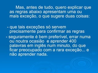 Mas, antes de tudo, quero explicar que as regras abaixo apresentam uma ou mais exceção, o que sugere duas coisas: - que tais exceções só servem precisamente para confirmar as regras  - seguramente é bem preferível, errar numa ou noutra ocasião  e aprender 400 palavras em inglês num minuto, do que ficar preocupado com a rara exceção... e não aprender nada. 
