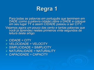 Regra 1 Para todas as palavras em português que terminem em DADE (como a palavra cidade) retire o DADE e coloque em seu lugar TY e assim CIDADE passou a ser CITY.  Vejamos agora um pouco das cento e tantas palavras que você já aprendeu nestes primeiros vinte segundos de leitura deste artigo: CIDADE = CITY VELOCIDADE = VELOCITY SIMPLICIDADE = SIMPLICITY NATURALIDADE = NATURALITY CAPACIDADE = CAPACITY 