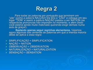 Regra 2 Para todas as palavras em português que terminem em “ção” (como a palavra NA-ÇÃO) tire fora o “ÇÃO” e coloque em seu lugar “TION” e assim a palavra NAÇÃO passou a ser NATION (as respectivas pronúncias não importam no momento, e além disso você estaria sendo muito malcriado querendo exigir demais numa aula de graça!).    Bastando apenas seguir regrinhas elementares.  Vejamos agora algumas das centenas de palavras em que a imensa maioria delas se aplica a essa regra: SIMPLIFICAÇÃO = SIMPLIFICATION  NAÇÃO = NATION OBSERVAÇÃO = OBSERVATION NATURALIZAÇÃO = NATURALIZATION SENSAÇÃO = SENSATION  