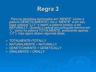Regra 3   Para os advérbios terminados em “MENTE” (como a palavra GENETICAMENTE), tire o “MENTE” e em seu lugar coloque “LLY” e assim a palavra passou a ser NATURALLY. Quando o radical em português termina em “L”, como na palavra TOTALMENTE, acrescente apenas “LY”). Veja agora abaixo algumas delas: TOTALMENTE=TOTALLY NATURALMENTE = NATURALLY GENETICAMENTE = GENETICALLY ORALMENTE = ORALLY 