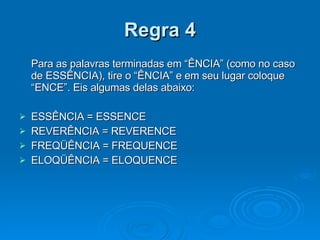 Regra 4 Para as palavras terminadas em “ÊNCIA” (como no caso de ESSÊNCIA), tire o “ÊNCIA” e em seu lugar coloque “ENCE”. Eis algumas delas abaixo: ESSÊNCIA = ESSENCE REVERÊNCIA = REVERENCE FREQÜÊNCIA = FREQUENCE ELOQÜÊNCIA = ELOQUENCE 