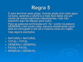 Regra 5   E para terminar esse artigo, ficando ainda com mais água na boca, aprenda a última e a mais fácil delas (há um monte de outras regrinhas interessantes, mas não disponho aqui de espaço para tudo). Para as palavras terminadas em “AL” (como na palavra GENERAL) não mude nada, escreva exatamente como está em português e ela sai a mesma coisa em inglês. Veja alguns exemplos: NATURAL= NATURAL TOTAL= TOTAL GENERAL= GENERAL FATAL= FATAL SENSUAL= SENSUAL 