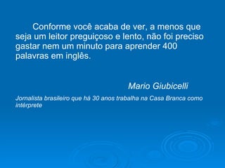 Conforme você acaba de ver, a menos que seja um leitor preguiçoso e lento, não foi preciso gastar nem um minuto para aprender 400 palavras em inglês. Mario Giubicelli Jornalista brasileiro que há 30 anos trabalha na Casa Branca como intérprete 