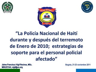 Bogota, 21-23 noviembre 2011 Jaime Francisco Vigil Recinos, MSc. MINUSTAH, vigil@un.org “ La Policía Nacional de Haití durante y después del terremoto de Enero de 2010;  estrategias de soporte para el personal policial afectado” 