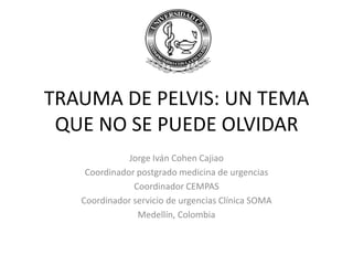 TRAUMA DE PELVIS: UN TEMA
 QUE NO SE PUEDE OLVIDAR
              Jorge Iván Cohen Cajiao
    Coordinador postgrado medicina de urgencias
               Coordinador CEMPAS
   Coordinador servicio de urgencias Clínica SOMA
                Medellín, Colombia
 