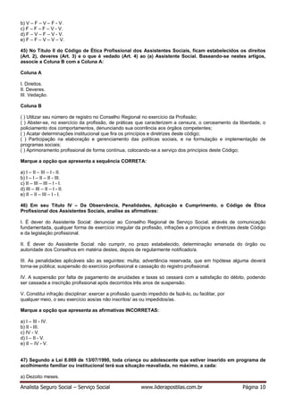 Analista Seguro Social – Serviço Social www.liderapostilas.com.br Página 10
b) V – F – V – F - V.
c) F – F – F – V - V.
d) F – V – F – V - V.
e) F – F – V – V – V.
45) No Título II do Código de Ética Profissional dos Assistentes Sociais, ficam estabelecidos os direitos
(Art. 2), deveres (Art. 3) e o que é vedado (Art. 4) ao (a) Assistente Social. Baseando-se nestes artigos,
associe a Coluna B com a Coluna A:
Coluna A
I. Direitos.
II. Deveres.
III. Vedação.
Coluna B
( ) Utilizar seu número de registro no Conselho Regional no exercício da Profissão;
( ) Abster-se, no exercício da profissão, de práticas que caracterizem a censura, o cerceamento da liberdade, o
policiamento dos comportamentos, denunciando sua ocorrência aos órgãos competentes;
( ) Acatar determinações institucional que fira os princípios e diretrizes deste código;
( ) Participação na elaboração e gerenciamento das políticas sociais, e na formulação e implementação de
programas sociais;
( ) Aprimoramento profissional de forma contínua, colocando-se a serviço dos princípios deste Código;
Marque a opção que apresenta a sequência CORRETA:
a) I – II – III – I - II.
b) I – I – II – II - III.
c) II – III – III – I - I.
d) III – III – II – I - II.
e) II – II – III – I - I.
46) Em seu Título IV – Da Observância, Penalidades, Aplicação e Cumprimento, o Código de Ética
Profissional dos Assistentes Sociais, analise as afirmativas:
I. É dever do Assistente Social: denunciar ao Conselho Regional de Serviço Social, através de comunicação
fundamentada, qualquer forma de exercício irregular da profissão, infrações a princípios e diretrizes deste Código
e da legislação profissional.
II. É dever do Assistente Social: não cumprir, no prazo estabelecido, determinação emanada do órgão ou
autoridade dos Conselhos em matéria destes, depois de regularmente notificado/a.
III. As penalidades aplicáveis são as seguintes: multa; advertência reservada, que em hipótese alguma deverá
torna-se pública; suspensão do exercício profissional e cassação do registro profissional.
IV. A suspensão por falta de pagamento de anuidades e taxas só cessará com a satisfação do débito, podendo
ser cassada a inscrição profissional após decorridos três anos de suspensão.
V. Constitui infração disciplinar: exercer a profissão quando impedido de fazê-lo, ou facilitar, por
qualquer meio, o seu exercício aos/as não inscritos/ as ou impedidos/as.
Marque a opção que apresenta as afirmativas INCORRETAS:
a) I – III - IV.
b) II - III.
c) IV - V.
d) I – II - V.
e) II – IV - V.
47) Segundo a Lei 8.069 de 13/07/1990, toda criança ou adolescente que estiver inserido em programa de
acolhimento familiar ou institucional terá sua situação reavaliada, no máximo, a cada:
a) Dezoito meses.
 