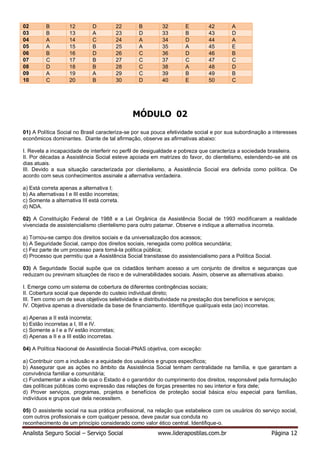 Analista Seguro Social – Serviço Social www.liderapostilas.com.br Página 12
02 B 12 D 22 B 32 E 42 A
03 B 13 A 23 D 33 B 43 D
04 A 14 C 24 A 34 D 44 A
05 A 15 B 25 A 35 A 45 E
06 B 16 D 26 C 36 D 46 B
07 C 17 B 27 C 37 C 47 C
08 D 18 B 28 C 38 A 48 D
09 A 19 A 29 C 39 B 49 B
10 C 20 B 30 D 40 E 50 C
MÓDULO 02
01) A Política Social no Brasil caracteriza-se por sua pouca efetividade social e por sua subordinação a interesses
econômicos dominantes. Diante de tal afirmação, observe as afirmativas abaixo:
I. Revela a incapacidade de interferir no perfil de desigualdade e pobreza que caracteriza a sociedade brasileira.
II. Por décadas a Assistência Social esteve apoiada em matrizes do favor, do clientelismo, estendendo-se até os
dias atuais.
III. Devido a sua situação caracterizada por clientelismo, a Assistência Social era definida como política. De
acordo com seus conhecimentos assinale a alternativa verdadeira.
a) Está correta apenas a alternativa I;
b) As alternativas I e III estão incorretas;
c) Somente a alternativa III está correta.
d) NDA.
02) A Constituição Federal de 1988 e a Lei Orgânica da Assistência Social de 1993 modificaram a realidade
vivenciada de assistencialismo clientelismo para outro patamar. Observe e indique a alternativa incorreta.
a) Tornou-se campo dos direitos sociais e da universalização dos acessos;
b) A Seguridade Social, campo dos direitos sociais, renegada como politica secundária;
c) Fez parte de um processo para torná-la política pública;
d) Processo que permitiu que a Assistência Social transitasse do assistencialismo para a Política Social.
03) A Seguridade Social supõe que os cidadãos tenham acesso a um conjunto de direitos e seguranças que
reduzam ou previnam situações de risco e de vulnerabilidades sociais. Assim, observe as alternativas abaixo.
I. Emerge como um sistema de cobertura de diferentes contingências sociais;
II. Cobertura social que depende do custeio individual direto;
III. Tem como um de seus objetivos seletividade e distributividade na prestação dos benefícios e serviços;
IV. Objetiva apenas a diversidade da base de financiamento. Identifique qual/quais esta (ao) incorretas.
a) Apenas a II está incorreta;
b) Estão incorretas a I, III e IV.
c) Somente a I e a IV estão incorretas;
d) Apenas a II e a III estão incorretas.
04) A Política Nacional de Assistência Social-PNAS objetiva, com exceção:
a) Contribuir com a inclusão e a equidade dos usuários e grupos específicos;
b) Assegurar que as ações no âmbito da Assistência Social tenham centralidade na família, e que garantam a
convivência familiar e comunitária;
c) Fundamentar a visão de que o Estado é o garantidor do cumprimento dos direitos, responsável pela formulação
das políticas públicas como expressão das relações de forças presentes no seu interior e fora dele;
d) Prover serviços, programas, projetos e benefícios de proteção social básica e/ou especial para famílias,
indivíduos e grupos que dela necessitem.
05) O assistente social na sua prática profissional, na relação que estabelece com os usuários do serviço social,
com outros profissionais e com qualquer pessoa, deve pautar sua conduta no
reconhecimento de um princípio considerado como valor ético central. Identifique-o.
 