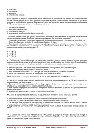 Analista Seguro Social – Serviço Social www.liderapostilas.com.br Página 13
a) Liberdade;
b) Democracia;
c) Autonomia;
d) Emancipação humana.
06) Os Serviços de Proteção Social devem prover um conjunto de seguranças que cubram, reduzam ou previnam
riscos e vulnerabilidades sociais, bem como necessidades emergentes ou permanentes decorrentes de problemas
pessoais ou sociais de seus usuários. De acordo com seus conhecimentos acerca das seguranças garantidas pela
PNAS, marque a segunda coluna de acordo com a primeira.
1. Segurança de acolhida;
2. Segurança social de renda;
3. Segurança de convívio;
4. Segurança de benefícios materiais ou em pecúnia.
( ) Trabalho socioeducativo que garanta a construção, restauração e fortalecimento de laços de pertencimento e
vínculos sociais de natureza geracional, intergeracional, familiar, de vizinhança, societários;
( ) Concessão de benefícios continuados para cidadãos não incluídos no sistema contributivo de proteção social;
( ) Supõe abordagem em territórios de incidência de situações de risco;
( ) Garantia de benefícios eventuais, em caráter provisório, para indivíduos e famílias em situação de risco social e
vulnerabilidades circunstanciais, de emergência ou calamidade pública. Desta forma, pode-se afirmar que a
alternativa que marca a sequência correta é:
a) 3, 1, 2 e 4.
b) 1, 4, 3 e 2.
c) 3, 4, 1 e 2.
d) 3, 2, 1 e 4.
07) O Código de Ética de 1993 refere um conjunto de princípios, deveres, direitos e proibições que orientam o
comportamento ético profissional, oferecem parâmetros para a ação cotidiana e definem suas finalidades ético-
políticas. Sendo assim, é correto afirmar que todas as afirmativas são verdadeiras, excetuando-se:
a) Na elaboração do CE de 1993 buscou-se apoio nas bases ontológicas da teoria fenomenológica;
b) O CE inscreveu a ética e os valores no âmbito da práxis;
c) O ser social referenciado pelo CE é capaz de agir conscientemente, de forma livre e universal;
d) Afirma que é através do processo de trabalho que o ser social se constitui.
08) De acordo com os princípios fundamentais do CE de 1993 BARROCO e TERRA afirmam que:
a) Caso algum princípio seja analisado isoladamente, a partir de referenciais estranhas ao CE, a compreensão da
totalidade do CE não será atingida;
b) Os onze princípios elencados sob a forma de princípios não tem a mesma natureza, diferenciando-se em
relação ao seu significado histórico e ao seu estatuto ontológico;
c) O CE remete aos projetos profissional e a projeção de uma nova sociedade, que supõe a superação radical da
sociedade burguesa;
d) Nenhuma das alternativas condiz com o pensamento das autoras.
09) Acerca do sigilo profissional abordado pelo CE, analise as afirmativas abaixo e indique a correta.
a) O sigilo profissional envolve apenas o que for confiado ao profissional pelo usuário;
b) Ocorre que nos espaços de trabalho observa-se que é respeitado o sigilo profissional;
c) Faz parte da ética profissional a preservação do usuário de todas as informações que lhe digam respeito,
mesmo que elas não lhe tenham sido reveladas diretamente;
d) Os profissionais que trabalham em instituições prisionais devem participar da censura da correspondência dos
presos.
10) O Estatuto da Criança e do Adolescente de 1990, política que rege os direitos e deveres das crianças e
adolescentes, tem vivenciado na atualidade aspectos a serem considerados para o Serviço Social. Destes indique
aquele que não está de acordo com a realidade.
 