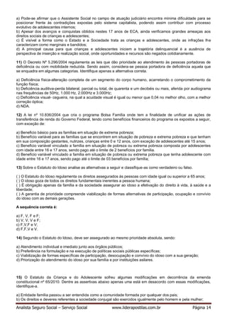 Analista Seguro Social – Serviço Social www.liderapostilas.com.br Página 14
a) Pode-se afirmar que o Assistente Social no campo de atuação judiciário encontra mínima dificuldade para se
posicionar frente às contradições expostas pelo sistema capitalista, podendo assim contribuir com processo
evolutivo de adolescentes internos;
b) Apesar dos avanços e conquistas obtidos nestes 17 anos de ECA, ainda verificamos grandes ameaças aos
direitos sociais de crianças e adolescentes;
c) É visível a forma como o Estado e a Sociedade trata as crianças e adolescentes, onde as infrações lhe
caracterizam como marginais e bandidos;
d) A principal causa para que crianças e adolescentes iniciem a trajetória delinquencial é a ausência de
perspectiva de inserção e realização social, onde oportunidades e recursos são negados cotidianamente.
11) O Decreto Nº 5.296/2004 regulamenta as leis que dão prioridade ao atendimento às pessoas portadoras de
deficiência ou com mobilidade reduzida. Sendo assim, considera-se pessoa portadora de deficiência aquela que
se enquadra em algumas categorias. Identifique apenas a alternativa correta.
a) Deficiência física-alteração completa de um segmento do corpo humano, acarretando o comprometimento da
função física;
b) Deficiência auditiva-perda bilateral, parcial ou total, de quarenta e um decibéis ou mais, aferida por audiograma
nas frequências de 50Hz, 1.000 Hz, 2.000Hz e 3.000Hz;
c) Deficiência visual- cegueira, na qual a acuidade visual é igual ou menor que 0,04 no melhor olho, com a melhor
correção óptica;
d) NDA.
12) A lei nº 10.836/2004 que cria o programa Bolsa Família onde tem a finalidade de unificar as ações de
transferência de renda do Governo Federal, tendo como benefícios financeiros do programa os expostos a seguir,
com exceção de:
a) Beneficio básico para as famílias em situação de extrema pobreza;
b) Benefício variável para as famílias que se encontrem em situação de pobreza e extrema pobreza e que tenham
em sua composição gestantes, nutrizes, crianças entre 0 e 12 anos, com exceção de adolescentes até 15 anos;
c) Beneficio variável vinculado a família em situação de pobreza ou extrema pobreza composta por adolescentes
com idade entre 16 e 17 anos, sendo pago até o limite de 2 benefícios por família.
d) Beneficio variável vinculado a família em situação de pobreza ou extrema pobreza que tenha adolescente com
idade entre 16 e 17 anos, sendo pago até o limite de 03 benefícios por família;
13) Sobre o Estatuto do Idoso analise as alternativas a seguir e classifique-as como verdadeiro ou falso.
( ) O Estatuto do Idoso regulamenta os direitos assegurados às pessoas com idade igual ou superior a 65 anos;
( ) O idoso goza de todos os direitos fundamentais inerentes a pessoa humana;
( ) É obrigação apenas da família e da sociedade assegurar ao idoso a efetivação do direito à vida, à saúde e a
liberdade;
( ) A garantia de prioridade compreende viabilização de formas alternativas de participação, ocupação e convívio
do idoso com as demais gerações.
A sequência correta é:
a) F, V, F e F;
b) V, V, V e F;
c) F,V,F e V;
d) F,F,V e V.
14) Segundo o Estatuto do Idoso, deve ser assegurado ao mesmo prioridade absoluta, sendo:
a) Atendimento individual e imediato junto aos órgãos públicos;
b) Preferência na formulação e na execução de políticas sociais públicas específicas;
c) Viabilização de formas específicas de participação, desocupação e convívio do idoso com a sua geração;
d) Priorização do atendimento do idoso por sua família e por instituições asilares.
15) O Estatuto da Criança e do Adolescente sofreu algumas modificações em decorrência da emenda
constitucional nº 65/2010. Dentre as assertivas abaixo apenas uma está em desacordo com essas modificações,
identifique-a.
a) Entidade família passou a ser entendida como a comunidade formada por qualquer dos pais;
b) Os direitos e deveres referentes a sociedade conjugal são exercidos igualmente pelo homem e pela mulher;
 