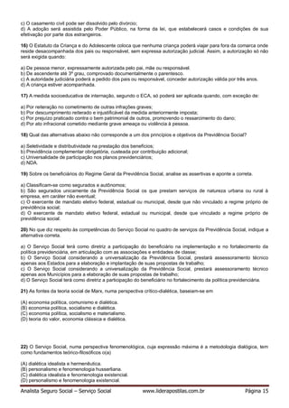Analista Seguro Social – Serviço Social www.liderapostilas.com.br Página 15
c) O casamento civil pode ser dissolvido pelo divórcio;
d) A adoção será assistida pelo Poder Público, na forma da lei, que estabelecerá casos e condições de sua
efetivação por parte dos estrangeiros.
16) O Estatuto da Criança e do Adolescente coloca que nenhuma criança poderá viajar para fora da comarca onde
reside desacompanhada dos pais ou responsável, sem expressa autorização judicial. Assim, a autorização só não
será exigida quando:
a) De pessoa menor, expressamente autorizada pelo pai, mãe ou responsável.
b) De ascendente até 3º grau, comprovado documentalmente o parentesco.
c) A autoridade judiciária poderá a pedido dos pais ou responsável, conceder autorização válida por três anos.
d) A criança estiver acompanhada.
17) A medida socioeducativa de internação, segundo o ECA, só poderá ser aplicada quando, com exceção de:
a) Por reiteração no cometimento de outras infrações graves;
b) Por descumprimento reiterado e injustificável da medida anteriormente imposta;
c) Por prejuízo praticado contra o bem patrimonial de outros, promovendo o ressarcimento do dano;
d) Por ato infracional cometido mediante grave ameaça ou violência à pessoa.
18) Qual das alternativas abaixo não corresponde a um dos princípios e objetivos da Previdência Social?
a) Seletividade e distributividade na prestação dos benefícios;
b) Previdência complementar obrigatória, custeada por contribuição adicional;
c) Universalidade de participação nos planos previdenciários;
d) NDA.
19) Sobre os beneficiários do Regime Geral da Previdência Social, analise as assertivas e aponte a correta.
a) Classificam-se como segurados e autônomos;
b) São segurados unicamente da Previdência Social os que prestam serviços de natureza urbana ou rural à
empresa, em caráter não eventual;
c) O exercente de mandato eletivo federal, estadual ou municipal, desde que não vinculado a regime próprio de
previdência social;
d) O exercente de mandato eletivo federal, estadual ou municipal, desde que vinculado a regime próprio de
previdência social.
20) No que diz respeito às competências do Serviço Social no quadro de serviços da Previdência Social, indique a
alternativa correta.
a) O Serviço Social terá como diretriz a participação do beneficiário na implementação e no fortalecimento da
política previdenciária, em articulação com as associações e entidades de classe;
b) O Serviço Social considerando a universalização da Previdência Social, prestará assessoramento técnico
apenas aos Estados para a elaboração e implantação de suas propostas de trabalho;
c) O Serviço Social considerando a universalização da Previdência Social, prestará assessoramento técnico
apenas aos Municípios para a elaboração de suas propostas de trabalho;
d) O Serviço Social terá como diretriz a participação do beneficiário no fortalecimento da política previdenciária.
21) As fontes da teoria social de Marx, numa perspectiva crítico-dialética, baseiam-se em
(A) economia política, comunismo e dialética.
(B) economia política, socialismo e dialética.
(C) economia política, socialismo e materialismo.
(D) teoria do valor, economia clássica e dialética.
22) O Serviço Social, numa perspectiva fenomenológica, cuja expressão máxima é a metodologia dialógica, tem
como fundamentos teórico-filosóficos o(a)
(A) dialética idealista e hermenêutica.
(B) personalismo e fenomenologia husserliana.
(C) dialética idealista e fenomenologia existencial.
(D) personalismo e fenomenologia existencial.
 