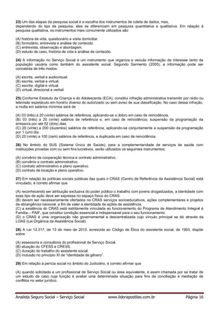 Analista Seguro Social – Serviço Social www.liderapostilas.com.br Página 16
23) Um das etapas da pesquisa social é a escolha dos instrumentos de coleta de dados, mas,
dependendo do tipo de pesquisa, eles se diferenciam em pesquisa quantitativa e qualitativa. Em relação à
pesquisa qualitativa, os instrumentos mais comumente utilizados são
(A) história de vida, questionário e visita domiciliar.
(B) formulário, entrevista e análise de conteúdo.
(C) entrevista, observação e abordagem.
(D) estudo de caso, história de vida e análise de conteúdo.
24) A informação no Serviço Social é um instrumento que organiza e veicula informação de interesse tanto da
população usuária como também do assistente social. Segundo Sarmento (2005), a informação pode ser
concebida de três modos:
(A) escrita, verbal e audiovisual.
(B) escrita, verbal e virtual.
(C) escrita, digital e virtual.
(D) virtual, direcional e verbal.
25) Conforme Estatuto da Criança e do Adolescente (ECA), constitui infração administrativa transmitir por rádio ou
televisão espetáculo em horário diverso do autorizado ou sem aviso de sua classificação. No caso dessa infração,
a multa em salários mínimos será de
(A) 03 (três) a 20 (vinte) salários de referência, aplicando-se o dobro em caso de reincidência.
(B) 03 (três) a 20 (vinte) salários de referência e, em caso de reincidência, suspensão da programação da
emissora por até 02 (dois) dias.
(C) 20 (vinte) a 200 (duzentos) salários de referência, aplicando-se conjuntamente a suspensão da programação
por 1 (um) dia.
(D) 20 (vinte) a 100 (cem) salários de referência, e duplicada em caso de reincidência.
26) No âmbito do SUS (Sistema Único de Saúde), para a complementaridade de serviços de saúde com
instituições privadas com ou sem fins lucrativos, serão utilizados os seguintes instrumentos:
(A) convênio de cooperação técnica e contrato administrativo.
(B) convênio e contrato administrativo.
(C) contrato administrativo e plano operativo.
(D) contrato de locação e plano operativo.
27) Em relação às políticas sociais públicas das quais o CRAS (Centro de Referência da Assistência Social) está
vinculado, é correto afirmar que
(A) reconhecendo ser atribuição exclusiva do poder público o trabalho com jovens drogadizados, a identidade com
esse tipo de ação deve ser expressa no espaço físico do CRAS.
(B) devem ser necessariamente ofertados no CRAS serviços socioeducativos, ações complementares e projetos
de abrangência nacional, a fim de valer a identidade de ações de assistência.
(C) a existência do CRAS está estritamente vinculada ao funcionamento do Programa de Atendimento Integral à
Família – PAIF, que constitui condição essencial e indispensável para o seu funcionamento.
(D) o CRAS é uma organização não governamental e descentralizada cujo vínculo principal se dá através da
LOAS (Lei Orgânica da Assistência Social).
28) A Lei 12.317, de 13 de maio de 2010, acrescida ao Código de Ética do assistente social, de 1993, dispõe
sobre
(A) assessoria e consultoria do profissional de Serviço Social.
(B) atuação do CFESS e CRESS.
(C) duração do trabalho do assistente social.
(D) inclusão no princípio XI de “identidade de gênero”.
29) Em relação à perícia social no âmbito do Judiciário, é correto afirmar que
(A) quando solicitada a um profissional de Serviço Social ou área equivalente, é assim chamada por se tratar de
um estudo de caso cuja função é avaliar uma determinada situação para fins de conciliação e mediação de
conflitos no setor jurídico.
 