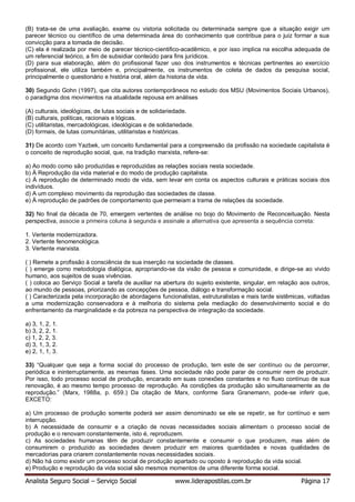 Analista Seguro Social – Serviço Social www.liderapostilas.com.br Página 17
(B) trata-se de uma avaliação, exame ou vistoria solicitada ou determinada sempre que a situação exigir um
parecer técnico ou científico de uma determinada área do conhecimento que contribua para o juiz formar a sua
convicção para a tomada de decisão.
(C) ela é realizada por meio de parecer técnico-cientifico-acadêmico, e por isso implica na escolha adequada de
um referencial teórico, a fim de subsidiar conteúdo para fins jurídicos.
(D) para sua elaboração, além do profissional fazer uso dos instrumentos e técnicas pertinentes ao exercício
profissional, ele utiliza também e, principalmente, os instrumentos de coleta de dados da pesquisa social,
principalmente o questionário e história oral, além da historia de vida.
30) Segundo Gohn (1997), que cita autores contemporâneos no estudo dos MSU (Movimentos Sociais Urbanos),
o paradigma dos movimentos na atualidade repousa em análises
(A) culturais, ideológicas, de lutas sociais e de solidariedade.
(B) culturais, politicas, racionais e lógicas.
(C) utilitaristas, mercadológicas, ideológicas e de solidariedade.
(D) formais, de lutas comunitárias, utilitaristas e históricas.
31) De acordo com Yazbek, um conceito fundamental para a compreensão da profissão na sociedade capitalista é
o conceito de reprodução social, que, na tradição marxista, refere-se:
a) Ao modo como são produzidas e reproduzidas as relações sociais nesta sociedade.
b) À Reprodução da vida material e do modo de produção capitalista.
c) À reprodução de determinado modo de vida, sem levar em conta os aspectos culturais e práticas sociais dos
indivíduos.
d) A um complexo movimento da reprodução das sociedades de classe.
e) À reprodução de padrões de comportamento que permeiam a trama de relações da sociedade.
32) No final da década de 70, emergem vertentes de análise no bojo do Movimento de Reconceituação. Nesta
perspectiva, associe a primeira coluna à segunda e assinale a alternativa que apresenta a sequência correta:
1. Vertente modernizadora.
2. Vertente fenomenológica.
3. Vertente marxista.
( ) Remete a profissão à consciência de sua inserção na sociedade de classes.
( ) emerge como metodologia dialógica, apropriando-se da visão de pessoa e comunidade, e dirige-se ao vivido
humano, aos sujeitos de suas vivências.
( ) coloca ao Serviço Social a tarefa de auxiliar na abertura do sujeito existente, singular, em relação aos outros,
ao mundo de pessoas, priorizando as concepções de pessoa, diálogo e transformação social.
( ) Caracterizada pela incorporação de abordagens funcionalistas, estruturalistas e mais tarde sistêmicas, voltadas
a uma modernização conservadora e à melhoria do sistema pela mediação do desenvolvimento social e do
enfrentamento da marginalidade e da pobreza na perspectiva de integração da sociedade.
a) 3, 1, 2, 1.
b) 3, 2, 2, 1.
c) 1, 2, 2, 3.
d) 3, 1, 3, 2.
e) 2, 1, 1, 3.
33) “Qualquer que seja a forma social do processo de produção, tem este de ser contínuo ou de percorrer,
periódica e ininterruptamente, as mesmas fases. Uma sociedade não pode parar de consumir nem de produzir.
Por isso, todo processo social de produção, encarado em suas conexões constantes e no fluxo contínuo de sua
renovação, é ao mesmo tempo processo de reprodução. As condições da produção são simultaneamente as de
reprodução.” (Marx, 1988a, p. 659.) Da citação de Marx, conforme Sara Granemann, pode-se inferir que,
EXCETO:
a) Um processo de produção somente poderá ser assim denominado se ele se repetir, se for contínuo e sem
interrupção.
b) A necessidade de consumir e a criação de novas necessidades sociais alimentam o processo social de
produção e o renovam constantemente, isto é, reproduzem.
c) As sociedades humanas têm de produzir constantemente e consumir o que produzem, mas além de
consumirem o produzido as sociedades devem produzir em maiores quantidades e novas qualidades de
mercadorias para criarem constantemente novas necessidades sociais.
d) Não há como existir um processo social de produção apartado ou oposto à reprodução da vida social.
e) Produção e reprodução da vida social são mesmos momentos de uma diferente forma social.
 