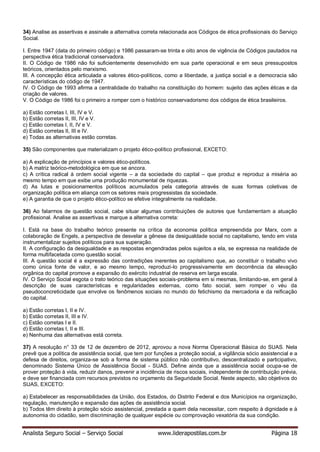Analista Seguro Social – Serviço Social www.liderapostilas.com.br Página 18
34) Analise as assertivas e assinale a alternativa correta relacionada aos Códigos de ética profissionais do Serviço
Social.
I. Entre 1947 (data do primeiro código) e 1986 passaram-se trinta e oito anos de vigência de Códigos pautados na
perspectiva ética tradicional conservadora.
II. O Código de 1986 não foi suficientemente desenvolvido em sua parte operacional e em seus pressupostos
teóricos, orientados pelo marxismo.
III. A concepção ética articulada a valores ético-políticos, como a liberdade, a justiça social e a democracia são
características do código de 1947.
IV. O Código de 1993 afirma a centralidade do trabalho na constituição do homem: sujeito das ações éticas e da
criação de valores.
V. O Código de 1986 foi o primeiro a romper com o histórico conservadorismo dos códigos de ética brasileiros.
a) Estão corretas I, III, IV e V.
b) Estão corretas II, III, IV e V.
c) Estão corretas I, II, IV e V.
d) Estão corretas II, III e IV.
e) Todas as alternativas estão corretas.
35) São componentes que materializam o projeto ético-político profissional, EXCETO:
a) A explicação de princípios e valores ético-políticos.
b) A matriz teórico-metodológica em que se ancora.
c) A crítica radical à ordem social vigente – a da sociedade do capital – que produz e reproduz a miséria ao
mesmo tempo em que exibe uma produção monumental de riquezas.
d) As lutas e posicionamentos políticos acumulados pela categoria através de suas formas coletivas de
organização política em aliança com os setores mais progressistas da sociedade.
e) A garantia de que o projeto ético-político se efetive integralmente na realidade.
36) Ao falarmos de questão social, cabe situar algumas contribuições de autores que fundamentam a atuação
profissional. Analise as assertivas e marque a alternativa correta:
I. Está na base do trabalho teórico presente na crítica da economia política empreendida por Marx, com a
colaboração de Engels, a perspectiva de desvelar a gênese da desigualdade social no capitalismo, tendo em vista
instrumentalizar sujeitos políticos para sua superação.
II. A configuração da desigualdade e as respostas engendradas pelos sujeitos a ela, se expressa na realidade de
forma multifacetada como questão social.
III. A questão social é a expressão das contradições inerentes ao capitalismo que, ao constituir o trabalho vivo
como única fonte de valor, e ao mesmo tempo, reproduzi-lo progressivamente em decorrência da elevação
orgânica do capital promove a expansão do exército industrial de reserva em larga escala.
IV. O Serviço Social esgota o trato teórico das situações sociais-problema em si mesmas, limitando-se, em geral à
descrição de suas características e regularidades externas, como fato social, sem romper o véu da
pseudoconcreticidade que envolve os fenômenos sociais no mundo do fetichismo da mercadoria e da reificação
do capital.
a) Estão corretas I, II e IV.
b) Estão corretas II, III e IV.
c) Estão corretas I e II.
d) Estão corretas I, II e III.
e) Nenhuma das alternativas está correta.
37) A resolução n° 33 de 12 de dezembro de 2012, aprovou a nova Norma Operacional Básica do SUAS. Nela
prevê que a política de assistência social, que tem por funções a proteção social, a vigilância sócio assistencial e a
defesa de direitos, organiza-se sob a forma de sistema público não contributivo, descentralizado e participativo,
denominado Sistema Único de Assistência Social - SUAS. Define ainda que a assistência social ocupa-se de
prover proteção à vida, reduzir danos, prevenir a incidência de riscos sociais, independente de contribuição prévia,
e deve ser financiada com recursos previstos no orçamento da Seguridade Social. Neste aspecto, são objetivos do
SUAS, EXCETO:
a) Estabelecer as responsabilidades da União, dos Estados, do Distrito Federal e dos Municípios na organização,
regulação, manutenção e expansão das ações de assistência social.
b) Todos têm direito à proteção sócio assistencial, prestada a quem dela necessitar, com respeito à dignidade e à
autonomia do cidadão, sem discriminação de qualquer espécie ou comprovação vexatória da sua condição.
 