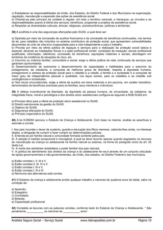 Analista Seguro Social – Serviço Social www.liderapostilas.com.br Página 19
c) Estabelecer as responsabilidades da União, dos Estados, do Distrito Federal e dos Municípios na organização,
regulação, manutenção e expansão das ações de assistência social.
d) Orientar-se pelo princípio da unidade e regular, em todo o território nacional, a hierarquia, os vínculos e as
responsabilidades quanto à oferta dos serviços, benefícios, programas e projetos de assistência social.
e) Respeitar as diversidades culturais, étnicas, religiosas, socioeconômicas, políticas e territoriais.
38) A acolhida é uma das seguranças afiançadas pelo SUAS, a qual deve ser:
a) Operada por meio da concessão de auxílios financeiros e da concessão de benefícios continuados, nos termos
da lei, para cidadãos não incluídos no sistema contributivo de proteção social, que apresentem vulnerabilidades
decorrentes do ciclo de vida e/ou incapacidade para a vida independente e para o trabalho.
b) Provida por meio da oferta pública de espaços e serviços para a realização da proteção social básica e
especial, devendo as instalações físicas e a ação profissional conter: condições de recepção; escuta profissional
qualificada; informação; referência; concessão de benefícios; aquisições materiais e sociais; abordagem em
territórios de incidência de situações de risco, etc.
c) Convívio ou vivência familiar, comunitária e social: exige a oferta pública de rede continuada de serviços que
garantam oportunidades.
d) Desenvolvimento de autonomia o desenvolvimento de capacidades e habilidades para o exercício do
protagonismo, da cidadania, a conquista de melhores graus de liberdade, respeito à dignidade humana,
protagonismo e certeza de proteção social para o cidadão e a cidadã, a família e a sociedade e a conquista de
maior grau de independência pessoal e qualidade, nos laços sociais, para os cidadãos e as cidadãs sob
contingências e vicissitudes.
e) Sob riscos circunstanciais, exige a oferta de auxílios em bens materiais e em pecúnia, em caráter transitório,
denominados de benefícios eventuais para as famílias, seus membros e indivíduos.
39) A defesa incondicional da liberdade, da dignidade da pessoa humana, da privacidade, da cidadania, da
integridade física, moral e psicológica e dos direitos sócio assistenciais configura-se segundo a NOB SUAS em:
a) Princípio ético para a oferta da proteção sócio assistencial no SUAS.
b) Diretriz estruturante da gestão do SUAS.
c) Objetivo do SUAS.
d) Segurança afiançada do SUAS.
e) Princípio organizativo do SUAS.
40) A lei 8.069/93 aprovou o Estatuto da Criança e Adolescente. Com base na mesma, analise as assertivas e
assinale a correta.
I. Aos pais incumbe o dever de sustento, guarda e educação dos filhos menores, cabendo-lhes ainda, no interesse
destes, a obrigação de cumprir e fazer cumprir as determinações judiciais.
II. Entende-se por família natural a comunidade formada somente pelos pais.
III. A adoção é medida excepcional e irrevogável, à qual se deve recorrer apenas quando esgotados os recursos
de manutenção da criança ou adolescente na família natural ou extensa, na forma do parágrafo único do art. 25
desta Lei.
IV. A morte dos adotantes restabelece o poder familiar dos pais naturais.
V. A política de atendimento dos direitos da criança e do adolescente far-se-á através de um conjunto articulado
de ações governamentais e não-governamentais, da União, dos estados, do Distrito Federal e dos municípios.
a) Estão corretas I, II, III e V.
b) Estão corretas II, III, IV e V.
c) Estão corretas I, III e V.
d) Estão corretas I, III e IV.
e) Nenhuma das alternativas está correta.
41) O Estatuto da criança e adolescente proíbe qualquer trabalho a menores de quatorze anos de idade, salvo na
condição de:
a) Aprendiz.
b) Estagiário.
c) Contratado.
d) Bolsista.
e) Capacitação profissional.
42) Complete as lacunas com as palavras corretas, conforme texto do Estatuto da Criança e Adolescente. “ São
penalmente ___________ os menores de ___________ anos”.
 