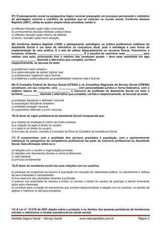 Analista Seguro Social – Serviço Social www.liderapostilas.com.br Página 2
07) O planejamento social na perspectiva lógico racional pressupõe um processo permanente e metódico
de abordagem racional e científica de questões que se colocam no mundo social. Conforme destaca
Baptista (2007), utiliza-se quatro etapas nesse processo, sendo a:
a) reflexão/ decisão/ ação/ ação continuada.
b) conhecimento/ decisão imediata/ prática/ tática.
c) reflexão/ decisão/ ação/ retorno da reflexão.
d) teoria / decisão/ ação/ micro atuação.
08) Conforme destaca Baptista (1995) o planejamento estratégico na prática profissional cotidiana do
Assistente Social é um tema de relevância na conjuntura atual, pois a estratégia é uma forma de
implementação de uma política. É a arte de utilizar adequadamente os recursos físicos, financeiros, e
humanos, evitando ______________________________. É a escolha de caminhos mais ___________ para
realizar uma ação, procurando tirar o máximo das condições postas – deve estar assentada em algo
________________. Assinale a alternativa que completa, correta e
respectivamente, as lacunas do texto:
a) problemas/ reais/ subjetivo.
b) a potencialização de ações/ rígidos/ real.
c) profissionais/ negativos/ real e factível.
d) problemas e potencializando as possibilidades/ criativos/ real e factível.
09) O Conselho Federal de Serviço Social (CFESS) e os Conselhos Regionais de Serviço Social (CRESS)
constituem, em seu conjunto, uma _____________ com personalidade jurídica e forma federativa, com o
objetivo básico de _____________________ o exercício da profissão de Assistente Social em todo o
território __________. Assinale a alternativa que completa, correta e respectivamente, as lacunas do texto:
a) entidade/ disciplinar e defender/ nacional.
b) associação/ disciplinar/ brasileiro.
c) entidade/ proteger/ nacional.
d) cooperativa/ defender e punir/ nacional.
10) O dever do sigilo profissional do Assistente Social compreende que:
a) a medida da revelação é critério da chefia imediata.
b) a violação do sigilo é direito do usuário.
c) o sigilo é um direito do usuário.
d) em caso de dúvida, consulte a Comissão de Ética do Conselho da Assistência Social.
11) O compromisso com a qualidade dos serviços prestados à população, com o aprimoramento
intelectual na perspectiva da competência profissional faz parte do exercício profissional do Assistente
Social. Esta afirmação refere-se à:
a) relações com o usuário e organizações privadas.
b) relações com Assistentes Sociais e outros profissionais.
c) valor pessoal.
d) princípio fundamental.
12) É dever do assistente social nas suas relações com os usuários:
a) participar de programas de socorro à população em situação de calamidade pública, no atendimento e defesa
de seus interesses e necessidades.
b) livre exercício das atividades inerentes à profissão.
c) exercer sua autoridade de maneira a limitar ou cercear o direito do usuário de participar e decidir livremente
sobre seus interesses.
d) contribuir para a criação de mecanismos que venham desburocratizar a relação com os usuários, no sentido de
agilizar e melhorar os serviços prestados.
13) A Lei nº. 10.216 de 2001 dispõe sobre a proteção e os direitos das pessoas portadoras de transtornos
mentais e redireciona o modelo assistencial em saúde mental.
 