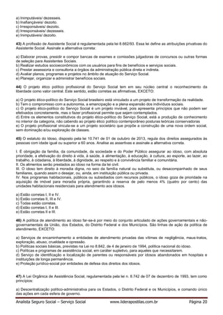 Analista Seguro Social – Serviço Social www.liderapostilas.com.br Página 20
a) Inimputáveis/ dezesseis.
b) Inafiançáveis/ dezoito.
c) Irresponsáveis/ dezoito.
d) Irresponsáveis/ dezesseis.
e) Inimputáveis/ dezoito.
43) A profissão de Assistente Social é regulamentada pela lei 8.662/93. Essa lei define as atribuições privativas do
Assistente Social. Assinale a alternativa correta:
a) Elaborar provas, presidir e compor bancas de exames e comissões julgadoras de concursos ou outras formas
de seleção para Assistentes Sociais.
b) Realizar estudos socioeconômicos com os usuários para fins de benefícios e serviços sociais.
c) Prestar assessoria e consultoria a órgãos da administração pública direta e indireta.
d) Avaliar planos, programas e projetos no âmbito de atuação do Serviço Social.
e) Planejar, organizar e administrar benefícios sociais.
44) O projeto ético político profissional do Serviço Social tem em seu núcleo central o reconhecimento da
liberdade como valor central. Este sentido, estão corretas as afirmativas, EXCETO:
a) O projeto ético-político do Serviço Social brasileiro está vinculado a um projeto de transformação da realidade.
b) Tem o compromisso com a autonomia, a emancipação e a plena expansão dos indivíduos sociais.
c) O projeto ético-político do Serviço Social é um projeto inviável, pois apresenta princípios que não podem ser
efetivados concretamente, mas o fazer profissional permite que sejam contemplados.
d) Entre os elementos constitutivos do projeto ético-político do Serviço Social, está a produção de conhecimento
no interior da categoria, não cabendo ao projeto ético político contemporâneo posturas teóricas conservadoras
e) O projeto profissional vincula-se a um projeto societário que propõe a construção de uma nova ordem social,
sem dominação e/ou exploração de classes.
45) O estatuto do Idoso, disposto pela lei 10.741 de 01 de outubro de 2013, regula dos direitos assegurados às
pessoas com idade igual ou superior a 60 anos. Analise as assertivas e assinale a alternativa correta.
I. É obrigação da família, da comunidade, da sociedade e do Poder Público assegurar ao idoso, com absoluta
prioridade, a efetivação do direito à vida, à saúde, à alimentação, à educação, à cultura, ao esporte, ao lazer, ao
trabalho, à cidadania, à liberdade, à dignidade, ao respeito e à convivência familiar e comunitária.
II. Os alimentos serão prestados ao idoso na forma da lei civil.
III. O idoso tem direito à moradia digna, no seio da família natural ou substituta, ou desacompanhado de seus
familiares, quando assim o desejar, ou, ainda, em instituição pública ou privada.
IV. Nos programas habitacionais, públicos ou subsidiados com recursos públicos, o idoso goza de prioridade na
aquisição de imóvel para moradia própria, garantindo a reserva de pelo menos 4% (quatro por cento) das
unidades habitacionais residenciais para atendimento aos idosos.
a) Estão corretas I, II e IV.
b) Estão corretas II, III e IV.
c) Todas estão corretas.
d) Estão corretas I, II e III.
e) Estão corretas II e III.
46) A política de atendimento ao idoso far-se-á por meio do conjunto articulado de ações governamentais e não-
governamentais da União, dos Estados, do Distrito Federal e dos Municípios. São linhas de ação da política de
atendimento, EXCETO:
a) Serviços de encaminhamento a entidades de atendimento privadas das vítimas de negligência, maus-tratos,
exploração, abuso, crueldade e opressão.
b) Políticas sociais básicas, previstas na Lei no 8.842, de 4 de janeiro de 1994, política nacional do idoso.
c) Políticas e programas de assistência social, em caráter supletivo, para aqueles que necessitarem.
d) Serviço de identificação e localização de parentes ou responsáveis por idosos abandonados em hospitais e
instituições de longa permanência.
e) Proteção jurídico-social por entidades de defesa dos direitos dos idosos.
47) A Lei Orgânica de Assistência Social, regulamentada pela lei n. 8.742 de 07 de dezembro de 1993, tem como
princípios:
a) Descentralização político-administrativa para os Estados, o Distrito Federal e os Municípios, e comando único
das ações em cada esfera de governo.
 