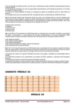 Analista Seguro Social – Serviço Social www.liderapostilas.com.br Página 21
b) Universalização dos direitos sociais, a fim de tornar o destinatário da ação assistencial alcançável pelas demais
políticas públicas.
c) Participação da população, por meio de organizações representativas, na formulação das políticas e no controle
das ações em todos os níveis.
d) Primazia da responsabilidade do Estado na condução da política de assistência social em cada esfera de
governo.
e) A proteção social, que visa à garantia da vida, à redução de danos e à prevenção da incidência de riscos.
48) O instrumental utilizado pelo Assistente Social que emite uma avaliação teórica e técnica realizada pelo
profissional dos dados coletados, através de opinião fundamentada com base em perspectiva teórica de análise,
após conhecer profundamente a realidade social na qual determinada situação está sendo avaliada, bem como
levantar hipóteses sobre possíveis consequências da situação denomina-se:
a) Estudo sócio econômico.
b) Relatório.
c) Parecer social.
d) Estudo social.
e) Perícia social.
49) A lei 8.080 de 19 de setembro de 1990 dispõe sobre as condições para a promoção, proteção e recuperação
da saúde, a organização e o funcionamento dos serviços correspondentes e dá outras providências. Estão
incluídas ainda no campo de atuação do Sistema Único de Saúde (SUS) a execução de ações, EXCETO:
a) De vigilância sanitária.
b) De vigilância epidemiológica.
c) De saúde do trabalhador.
d) De assistência terapêutica integral, inclusive farmacêutica.
e) De acompanhamento social às famílias.
50) A lei nº 8.142 de 28 de dezembro de 1990 dispõe sobre a participação da comunidade na gestão do Sistema
Único de Saúde (SUS) e sobre as transferências intergovernamentais de recursos financeiros na área da saúde.
Assinale a alternativa incorreta referente à alocação dos recursos do Fundo Nacional de Saúde.
a) Despesas de custeio e de capital do Ministério da Saúde, seus órgãos e entidades, da administração direta e
indireta.
b) Investimentos previstos em lei orçamentária, de iniciativa do Poder Legislativo e aprovados pelo Congresso
Nacional.
c) Investimentos previstos no Plano Quinquenal do Ministério da Saúde.
d) Cobertura das ações e serviços de saúde a serem implementados pelos Municípios, Estados e Distrito Federal.
e) Não haverá destinação a investimentos na rede de serviços, à cobertura assistencial ambulatorial e hospitalar.
GABARITO MÓDULO 02
01 A 11 B 21 B 31 A 41 A
02 B 12 D 22 D 32 B 42 E
03 C 13 C 23 D 33 E 43 A
04 C 14 B 24 A 34 C 44 C
05 A 15 A 25 D 35 E 45 D
06 D 16 D 26 B 36 D 46 A
07 A 17 C 27 C 37 B 47 B
08 B 18 B 28 C 38 B 48 C
09 C 19 C 29 B 39 A 49 E
10 A 20 A 30 A 40 C 50 E
MÓDULO 03
 