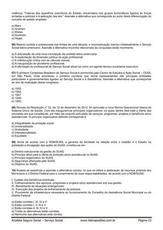 Analista Seguro Social – Serviço Social www.liderapostilas.com.br Página 23
violência. Trata-se dos aparelhos coercitivos do Estado, encarnados nos grupos burocráticos ligados às forças
armadas e policiais e à aplicação das leis.” Assinale a alternativa que corresponde ao autor desta diferenciação do
conceito de estado ampliado.
a) Marx.
b) Gramsci.
c) Weber.
d) Durkhein.
e) Hegel.
06) Mesmo contida e pressionada nos limites de uma década, a reconceituação marcou indelevelmente o Serviço
Social latino-americano. Assinale a alternativa incorreta relacionada às conquistas deste movimento.
a) A articulação de uma nova concepção da unidade latino-americana.
b) A explicitação da dimensão política da ação profissional.
c) A interlocução crítica com as ciências sociais.
d) A inauguração do pluralismo profissional.
e) A afirmação do profissional de Serviço Social situar-se como um agente técnico puramente executivo.
07) O primeiro Congresso Brasileiro de Serviço Social é promovido pelo Centro de Estudos e Ação Social – CEAS,
em São Paulo, onde aconteceu o primeiro conclave que reúne representantes das principais entidades
particulares e governamentais ligadas ao Serviço Social e à Assistência. Assinale a alternativa que corresponde
ao ano de realização desse congresso.
a) 1932.
b) 1945.
c) 1947.
d) 1949.
e) 1950.
08) Através da Resolução n° 33, de 12 de dezembro de 2012, foi aprovada a nova Norma Operacional básica do
Sistema Único de Saúde. Com ela inauguram-se princípios organizativos, os quais dentre eles está a oferta das
provisões em sua completude, por meio de conjunto articulado de serviços, programas, projetos e benefícios sócio
assistenciais. O princípio organizativo definido corresponde à:
a) Integralidade da proteção social.
b) Universalidade.
c) Gratuidade.
d) Intersetorialidade.
e) Equidade.
09) Ainda de acordo com a NOB/SUAS, a garantia da laicidade na relação entre o cidadão e o Estado na
prestação e divulgação das ações do SUAS, constitui-se em:
a) Diretriz estruturante da gestão do SUAS.
b) Princípio ético para a oferta da proteção sócio assistencial no SUAS.
c) Princípio organizativo do SUAS.
d) Segurança afiançada pelo SUAS.
e) Objetivo do SUAS.
10) Analise as assertivas e assinale a alternativa correta, no que se refere a destinação de recursos próprios dos
Municípios e o Distrito Federal para o cumprimento de suas responsabilidades, de acordo com a NOB/SUAS.
I. Custeio dos benefícios eventuais.
II. Cofinanciamento dos serviços, programas e projetos sócio assistenciais sob sua gestão.
III. Atendimento às situações emergenciais.
IV. Execução dos projetos de enfrentamento da pobreza.
V. Provimento de infraestrutura necessária ao funcionamento do Conselho de Assistência Social Municipal ou do
Distrito Federal.
a) Estão corretas I, III, IV e V.
b) Estão corretas I, II, III e V.
c) Estão corretas II, III, IV e V.
d) Todas as alternativas estão corretas.
e) Nenhuma das alternativas está correta.
 