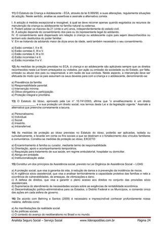 Analista Seguro Social – Serviço Social www.liderapostilas.com.br Página 24
11) O Estatuto da Criança e Adolescente - ECA, através da lei 8.069/90, e suas alterações, regulamenta situações
de adoção. Neste sentido, analise as assertivas e assinale a alternativa correta.
I. A adoção é medida excepcional e revogável, à qual se deve recorrer apenas quando esgotados os recursos de
manutenção da criança ou adolescente na família natural ou extensa.
II. Podem adotar os maiores de 21 (vinte e um) anos, independentemente do estado civil.
III. A adoção depende do consentimento dos pais ou do representante legal do adotando.
IV. O consentimento será dispensado em relação à criança ou adolescente cujos pais sejam desconhecidos ou
tenham sido destituídos do poder familiar.
V. Em se tratando de adotando maior de doze anos de idade, será também necessário o seu consentimento.
a) Estão corretas I, II e III.
b) Estão corretas II, III e V.
c) Estão corretas II, III e IV.
d) Estão incorretas I e II.
e) Estão incorretas II e V.
12) As medidas de proteção previstas no ECA, à criança e ao adolescente são aplicáveis sempre que os direitos
reconhecidos nesta Lei forem ameaçados ou violados, por ação ou omissão da sociedade ou do Estado, por falta,
omissão ou abuso dos pais ou responsável, e em razão de sua conduta. Neste aspecto, a intervenção deve ser
efetuada de modo que os pais assumam os seus deveres para com a criança e o adolescente, denominando-se:
a) Prevalência da família.
b) Responsabilidade parental.
c) Intervenção mínima.
d) Oitiva obrigatória e participação.
e) Proteção integral e prioritária.
13) O Estatuto do Idoso, aprovado pela Lei n° 10.741/2003, afirma que “o envelhecimento é um direito
________________ e a sua proteção um direito social, nos termos desta Lei e da legislação vigente.” Assinale a
alternativa que preenche corretamente a lacuna.
a) Personalíssimo.
b) Individual.
c) Social.
d) Irrestrito.
e) Intransferível.
14) As medidas de proteção ao idoso previstas no Estatuto do idoso, poderão ser aplicadas, isolada ou
cumulativamente, e levarão em conta os fins sociais a que se destinam e o fortalecimento dos vínculos familiares
e comunitários. Constitui-se medidas de proteção ao idoso, EXCETO:
a) Encaminhamento à família ou curador, mediante termo de responsabilidade.
b) Orientação, apoio e acompanhamento temporários.
c) Requisição para tratamento de sua saúde, em regime ambulatorial, hospitalar ou domiciliar.
d) Abrigo em entidade.
e) Institucionalização asilar.
15) Constitui um dos princípios da Assistência social, previsto na Lei Orgânica de Assistência Social – LOAS:
a) A proteção social, que visa à garantia da vida, à redução de danos e à prevenção da incidência de riscos.
b) A vigilância sócio assistencial, que visa a analisar territorialmente a capacidade protetiva das famílias e nela a
ocorrência de vulnerabilidades, de ameaças, de vitimizações e dano.
c) A defesa de direitos, que visa a garantir o pleno acesso aos direitos no conjunto das provisões sócio
assistenciais.
d) Supremacia do atendimento às necessidades sociais sobre as exigências de rentabilidade econômica.
e) Descentralização político-administrativa para os Estados, o Distrito Federal e os Municípios, e comando único
das ações em cada esfera de governo.
16) De acordo com Behring e Santos (2009) é necessário e imprescindível conhecer profundamente nossa
matéria, definida como:
a) As manifestações da realidade social.
b) As políticas sociais.
c) O contexto do avanço do neoliberalismo no Brasil e no mundo.
 