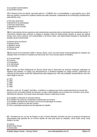 Analista Seguro Social – Serviço Social www.liderapostilas.com.br Página 25
d) A questão social brasileira.
e) Os direitos sociais.
17) O Sistema Único de Saúde, aprovado pela lei n. 8.080/90, tem a universalidade, a qual significa que o SUS
deve ser gratuito e acessível a qualquer pessoa que dele necessitar, independente de contribuição previdenciária,
está definido como:
a) Princípio doutrinário.
b) Mecanismo de participação
c) Princípio organizativo.
d) Mecanismo de controle.
e) Diretriz.
18) Os instrumentos técnico-operativos são componentes essenciais para a intervenção dos assistentes sociais. O
instrumento utilizado para conhecer e analisar a situação vivida por determinados sujeitos ou grupo de sujeitos
sociais, bem como conhecer com profundidade e de forma crítica, uma determinada situação ou expressão da
questão social é denominado:
a) Estudo sócio econômico.
b) Estudo Social.
c) Relatório social.
d) Parecer social.
e) Entrevista.
19) De acordo com Iamamotto (1995) o Serviço Social, como uma das formas institucionalizadas de atuação nas
relações entre os homens no cotidiano da vida social, tem como recurso básico de trabalho:
a) A comunicação
b) A escrita.
c) A linguagem.
d) A intervenção
e) A entrevista.
20) O Código de Ética Profissional do Serviço Social atual é decorrente de diversas mudanças realizadas na
trajetória da profissão. O Código que descaracterizou a tendência legalista do código anterior, politizando sua
natureza de documento construído coletivamente pela categoria por meio das entidades representativas, teve seu
marco legal no ano de:
a) 1975.
b) 1983.
c) 1986.
d) 1991.
e) 1993.
21) Para o autor de “O capital”, Karl Marx, o trabalho é a categoria que funda o desenvolvimento do mundo dos
homens como uma esfera distinta da natureza, ou seja, é pelo trabalho que os homens se constroem como seres
diferentes da natureza. Com base nessa afirmação marque a alternativa correta.
A) O trabalho é relevante na vida dos homens.
B) O trabalho não pode ser considerado fundante para os homens.
C) O trabalho representa tão somente uma forma de exploração do homem.
D) O trabalho é central na vida dos homens.
E) Para a sociedade reproduzir-se não depende do trabalho.
22) Constituiu-se em um tipo de Estado no pós II Guerra Mundial, momento em que os governos tornaram-se
responsáveis pela garantia de um mínimo padrão de vida para todos os cidadãos, como direito social. Esse
Estado é do tipo:
A) Liberal
B) Bem-Estar Social
C) Comunista
 