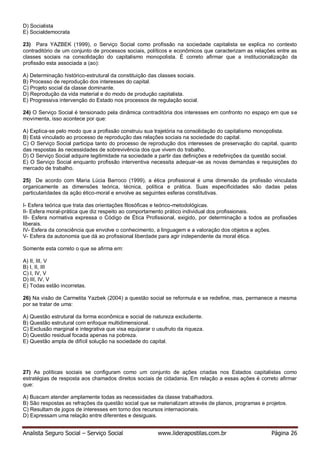Analista Seguro Social – Serviço Social www.liderapostilas.com.br Página 26
D) Socialista
E) Socialdemocrata
23) Para YAZBEK (1999), o Serviço Social como profissão na sociedade capitalista se explica no contexto
contraditório de um conjunto de processos sociais, políticos e econômicos que caracterizam as relações entre as
classes sociais na consolidação do capitalismo monopolista. É correto afirmar que a institucionalização da
profissão esta associada a (ao):
A) Determinação histórico-estrutural da constituição das classes sociais.
B) Processo de reprodução dos interesses do capital.
C) Projeto social da classe dominante.
D) Reprodução da vida material e do modo de produção capitalista.
E) Progressiva intervenção do Estado nos processos de regulação social.
24) O Serviço Social é tensionado pela dinâmica contraditória dos interesses em confronto no espaço em que se
movimenta, isso acontece por que:
A) Explica-se pelo modo que a profissão construiu sua trajetória na consolidação do capitalismo monopolista.
B) Está vinculado ao processo de reprodução das relações sociais na sociedade do capital.
C) O Serviço Social participa tanto do processo de reprodução dos interesses de preservação do capital, quanto
das respostas às necessidades de sobrevivência dos que vivem do trabalho.
D) O Serviço Social adquire legitimidade na sociedade a partir das definições e redefinições da questão social.
E) O Serviço Social enquanto profissão interventiva necessita adequar-se as novas demandas e requisições do
mercado de trabalho.
25) De acordo com Maria Lúcia Barroco (1999), a ética profissional é uma dimensão da profissão vinculada
organicamente as dimensões teórica, técnica, política e prática. Suas especificidades são dadas pelas
particularidades da ação ético-moral e envolve as seguintes esferas constitutivas.
I- Esfera teórica que trata das orientações filosóficas e teórico-metodológicas.
II- Esfera moral-prática que diz respeito ao comportamento prático individual dos profissionais.
III- Esfera normativa expressa o Código de Ética Profissional, exigido, por determinação a todos as profissões
liberais.
IV- Esfera da consciência que envolve o conhecimento, a linguagem e a valoração dos objetos e ações.
V- Esfera da autonomia que dá ao profissional liberdade para agir independente da moral ética.
Somente esta correto o que se afirma em:
A) II, III, V
B) I, II, III
C) I, IV, V
D) III, IV, V
E) Todas estão incorretas.
26) Na visão de Carmelita Yazbek (2004) a questão social se reformula e se redefine, mas, permanece a mesma
por se tratar de uma:
A) Questão estrutural da forma econômica e social de natureza excludente.
B) Questão estrutural com enfoque multidimensional.
C) Exclusão marginal e integrativa que visa equiparar o usufruto da riqueza.
D) Questão residual focada apenas na pobreza.
E) Questão ampla de difícil solução na sociedade do capital.
27) As políticas sociais se configuram como um conjunto de ações criadas nos Estados capitalistas como
estratégias de resposta aos chamados direitos sociais de cidadania. Em relação a essas ações é correto afirmar
que:
A) Buscam atender amplamente todas as necessidades da classe trabalhadora.
B) São respostas as refrações da questão social que se materializam através de planos, programas e projetos.
C) Resultam de jogos de interesses em torno dos recursos internacionais.
D) Expressam uma relação entre diferentes e desiguais.
 